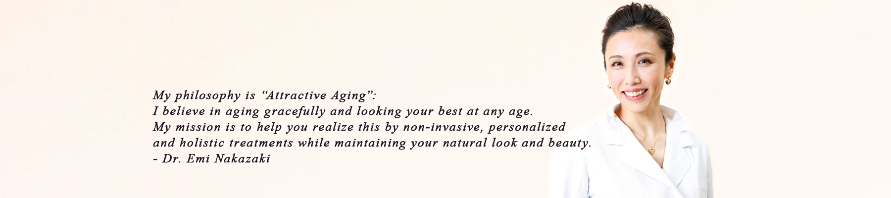 My philosophy is “Attractive Aging”: I believe in aging gracefully and looking your best at any age. My mission is to help you realize this by non-invasive, personalized and holistic treatments while maintaining your natural look and beauty.- Dr. Emi Nakazaki